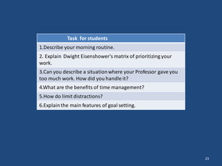 23
Task for students
1.Describe your morning routine.
2. Explain Dwight Eisenshower’s matrix of prioritizing your
work.
3.Can you describe a situationwhere your Professor gave you
too much work. How did you handle it?
4.What are the benefits of time management?
5.How do limit distractions?
6.Explainthe main features of goal setting.
 