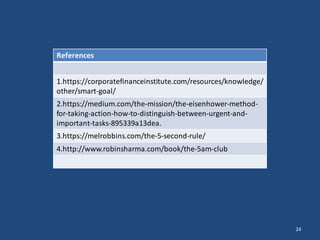 24
References
1.https://corporatefinanceinstitute.com/resources/knowledge/
other/smart-goal/
2.https://medium.com/the-mission/the-eisenhower-method-
for-taking-action-how-to-distinguish-between-urgent-and-
important-tasks-895339a13dea.
3.https://melrobbins.com/the-5-second-rule/
4.http://www.robinsharma.com/book/the-5am-club
 