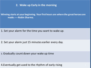 2. Wake up Early in the morning
Winning starts at your beginning. Your firsthours are where the great heroes are
made.-----Robin Sharma.
1. Set your alarm for the time you want to wake up.
2. Set your alarm just 15 minutes earlier every day.
3. Gradually count down your wake up time
4.Eventually get used to the rhythm of early rising 9
 