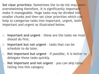 Set clear priorities: Sometimes the to-do list may seem
overwhelming therefore, it is significantly important
make it manageable. Huge tasks may be divided into
smaller chunks and then set clear priorities which can
help to categorize tasks into important, urgent, both
important and urgent as illustrated below.
A. Important and urgent – these are the tasks we must
should do first.
B. Important but not urgent – tasks that can be
schedule to do later.
C. Not important but urgent – if possible, it is better to
delegate these tasks quickly.
D. Not important and not urgent – you can skip tasks
falling into this category
 