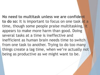 No need to multitask unless we are confident
to do so: It is important to focus on one task at a
time, though some people praise multitasking, it
appears to make more harm than good. Doing
several tasks at a time is ineffective and
inefficient as human brain needs time to switch
from one task to another. Trying to do too many
things create a lag time, when we’re actually not
being as productive as we might want to be.
 