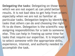 Delegating the tasks: Delegating on those works
which we are not expert at can yield better
results. It is not bad idea to get help from others
especially when we are not so familiar at
particular tasks. Delegation begins by identifying
tasks that others can do and choosing the right-
fit to do them. Delegation is the scientific way of
assigning responsibilities for a task to someone
else. This can help in freeing up some time for
tasks that require our expertise. It is important
to select someone with the appropriate skills,
experience, interest, and authority needed to
accomplish the task.
 