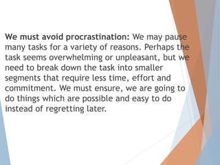 We must avoid procrastination: We may pause
many tasks for a variety of reasons. Perhaps the
task seems overwhelming or unpleasant, but we
need to break down the task into smaller
segments that require less time, effort and
commitment. We must ensure, we are going to
do things which are possible and easy to do
instead of regretting later.
 