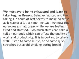 We must avoid being exhausted and learn to
take Regular Breaks: Being exhausted and then
taking 1-2 hours of rest seems to make no sense
as it wastes a lot of time. Instead, we must find
ourselves a small break while we are feeling
tired and stressed. Too much stress can take a
toll on our body which can affect the quality of
work and productivity. It is important to take a
walk, listen to some music, or do some quick
stretches but avoid smoking during break!
 
