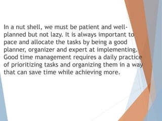 In a nut shell, we must be patient and well-
planned but not lazy. It is always important to
pace and allocate the tasks by being a good
planner, organizer and expert at implementing.
Good time management requires a daily practice
of prioritizing tasks and organizing them in a way
that can save time while achieving more.
 