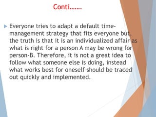 Conti…….
 Everyone tries to adapt a default time-
management strategy that fits everyone but,
the truth is that it is an individualized affair as
what is right for a person A may be wrong for
person-B. Therefore, it is not a great idea to
follow what someone else is doing, instead
what works best for oneself should be traced
out quickly and implemented.
 