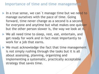Importance of time and time management
 In a true sense, we can`t manage time but we need to
manage ourselves with the pace of time. Going
forward, time never change as a second is a second
for everyone and anytime but what makes one quicker
but the other person slower is, the way we look at it.
 We all need time to sleep, rest, eat, entertain, and
get ready for work and in fact most importantly to
work for a job that earns.
 We must acknowledge the fact that time management
is not simply rushing through the tasks but it is all
about assessing, planning, organizing and
implementing a systematic, practically acceptable
strategy that saves time.
 