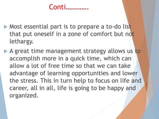 Conti………….
 Most essential part is to prepare a to-do list
that put oneself in a zone of comfort but not
lethargy.
 A great time management strategy allows us to
accomplish more in a quick time, which can
allow a lot of free time so that we can take
advantage of learning opportunities and lower
the stress. This in turn help to focus on life and
career, all in all, life is going to be happy and
organized.
 