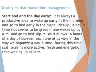 Strategies that boost time-management
Start and end the day early: It is always a
productive idea to wake up early in the morning
and go to bed early in the night. Ideally , a day`s
time slot seems to be great if one wakes up by 6
a.m. and go to bed 10p.m. as it allows 16 hours
of a day . However, each one of us vary in the
way we organize a day`s time. During this time
slot, brain is more active, fresh and energetic
than waking up at late.
 