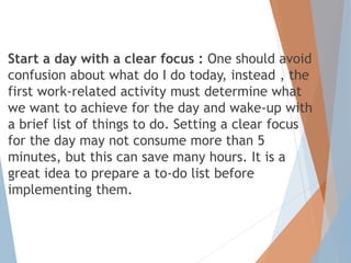 Start a day with a clear focus : One should avoid
confusion about what do I do today, instead , the
first work-related activity must determine what
we want to achieve for the day and wake-up with
a brief list of things to do. Setting a clear focus
for the day may not consume more than 5
minutes, but this can save many hours. It is a
great idea to prepare a to-do list before
implementing them.
 