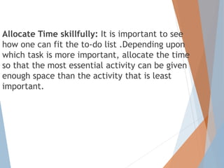 Allocate Time skillfully: It is important to see
how one can fit the to-do list .Depending upon
which task is more important, allocate the time
so that the most essential activity can be given
enough space than the activity that is least
important.
 