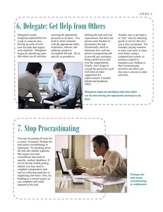 P A G E 5
6. Delegate: Get Help from Others
Delegation means selecting the appropriate
person(s) to do them. You
need to select someone
with the appropriate skills,
experience, interest, and
authority needed to
defining the task and your
expectations, but allow the
person some freedom to
personalize the task.
Occasionally check to
determine how well the
person is progressing and
to provide any assistance,
being careful not to take
over the responsibility.
Finally, don’t forget to
reward the person for a job
well done or make
Another way to get help is
to “buy” time by obtaining
goods or service that save
you a time investment. For
example, paying someone
to mow your lawn or clean
your house, using a
computerized system, or
joining a carpool to
transport your children to
their extracurricular
assigning responsibility for
a task to someone else,
freeing up some of your
time for tasks that require
your expertise. Delegation
begins by identifying tasks
that others can do and then
accomplish the task. Be as
specific as possible in
activities can allow you
free time to devote to other
activities.suggestions for
improvements if needed.
(Dodd and Sundheim,
2005)
Delegation begins by identifying tasks that others
can do and selecting the appropriate person(s) to do
them.
7. Stop Procrastinating
You may be putting off tasks for
a variety of reasons. Perhaps the
task seems overwhelming or
unpleasant. Try breaking down
the task into smaller segments
that require less time
commitment and result in
specific, realistic deadlines. If
you’re having trouble getting
started, you may need to
complete a preparatory task
such as collecting materials or
organizing your notes. Also, try
building in a reward system as
you complete each small
Perhaps the
task seems
overwhelming
or unpleasant.segment of the task.
 