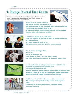 P A G E 6
8. Manage External Time Wasters
Your time may be impacted by external factors imposed by other people and
things. You can decrease or eliminate time spent in these activities by
implementing some simple tips listed below.
 Use voice mail and set aside time to return calls.
 Avoid small talk. Stay focused on the reason for the call.
 Stand up while you talk on the phone. You are more likely to keep the conversation brief.
 Take any necessary action immediately following the call.
 Set aside times of the day for receiving calls and let others know when you are available.
 Keep phone numbers readily available near the telephone.
 Establish blocks of time when you are available for visits.
 Tell the visitor politely that you cannot meet with them at this time and schedule the visit
for a more convenient time.
 Set a mutually agreeable time limit for the visit.
 When someone comes to the door, stand up and have your meeting standing.
 Know the purpose of the meeting in advance.
 Arrive on time.
 Start and end the meeting on time.
 Prepare an agenda and stick to it. Use a timed agenda, if necessary.
 Don’t schedule meetings unless they are necessary and have a specific purpose or agenda.
 Set aside a specific time to view and respond to your mail and e-mail, but don’t let it
accumulate to the point that it becomes overwhelming to sort.
 Turn off instant messaging features on e-mail.
 Handle each item only once, if possible. Practice the options for dealing with clutter listed earlier.
 Sort mail near a garbage can and delete junk e-mail immediately from your electronic mailbox.
 Answer written messages by responding on the margins or bottom of the page.
 Establish a master calendar for each family member to post their time commitments.
 Make each family member responsible for consulting the master calendar for potential
conflicts.
 Create a central area for posting communications such as appointment reminders,
announcements, and messages.
T I M E M A N A G E M E N T
 