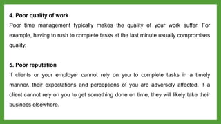 4. Poor quality of work
Poor time management typically makes the quality of your work suffer. For
example, having to rush to complete tasks at the last minute usually compromises
quality.
5. Poor reputation
If clients or your employer cannot rely on you to complete tasks in a timely
manner, their expectations and perceptions of you are adversely affected. If a
client cannot rely on you to get something done on time, they will likely take their
business elsewhere.
 