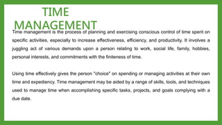 Time management is the process of planning and exercising conscious control of time spent on
specific activities, especially to increase effectiveness, efficiency, and productivity. It involves a
juggling act of various demands upon a person relating to work, social life, family, hobbies,
personal interests, and commitments with the finiteness of time.
Using time effectively gives the person "choice" on spending or managing activities at their own
time and expediency. Time management may be aided by a range of skills, tools, and techniques
used to manage time when accomplishing specific tasks, projects, and goals complying with a
due date.
TIME
MANAGEMENT
 