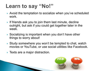  Avoid the temptation to socialize when you’ve scheduled
work.
 If friends ask you to join them last minute, decline
outright, but ask if you could get together later in the
week.
 Socializing is important when you don’t have other
things to worry about!
 Study somewhere you won’t be tempted to chat, watch
movies or YouTube, or use social utilities like Facebook.
 Texts are a major distraction.
 
