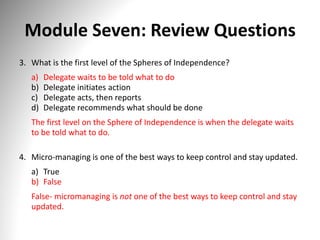 Module Seven: Review Questions
3. What is the first level of the Spheres of Independence?
a) Delegate waits to be told what to do
b) Delegate initiates action
c) Delegate acts, then reports
d) Delegate recommends what should be done
The first level on the Sphere of Independence is when the delegate waits
to be told what to do.
4. Micro-managing is one of the best ways to keep control and stay updated.
a) True
b) False
False- micromanaging is not one of the best ways to keep control and stay
updated.
 