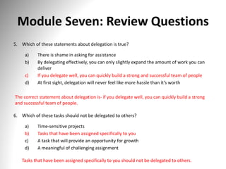 Module Seven: Review Questions
5. Which of these statements about delegation is true?
a) There is shame in asking for assistance
b) By delegating effectively, you can only slightly expand the amount of work you can
deliver
c) If you delegate well, you can quickly build a strong and successful team of people
d) At first sight, delegation will never feel like more hassle than it’s worth
The correct statement about delegation is- if you delegate well, you can quickly build a strong
and successful team of people.
6. Which of these tasks should not be delegated to others?
a) Time-sensitive projects
b) Tasks that have been assigned specifically to you
c) A task that will provide an opportunity for growth
d) A meaningful of challenging assignment
Tasks that have been assigned specifically to you should not be delegated to others.
 