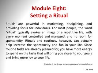 Module Eight:
Setting a Ritual
Rituals are powerful in motivating, disciplining, and
providing focus for individuals. For most people, the word
“ritual” typically evokes an image of a repetitive life, with
every moment controlled and managed, and no room for
spontaneity. Rituals and routines, however, can actually
help increase the spontaneity and fun in your life. Since
routine tasks are already planned for, you have more energy
to spend on the tasks that will bring you closer to your goals
and bring more joy to your life.
Discipline is the bridge between goals and accomplishment.
Jim Rohn
 