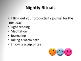 Nightly Rituals
• Filling out your productivity journal for the
next day
• Light reading
• Meditation
• Journaling
• Taking a warm bath
• Enjoying a cup of tea
 