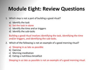 Module Eight: Review Questions
1. Which step is not a part of building a good ritual?
a) Identify the task
b) Set the task in stone
c) Identify the time and or triggers
d) Identify the sub-tasks
Building a good ritual involves identifying the task, identifying the time
and/or triggers, and identifying the sub-tasks.
2. Which of the following is not an example of a good morning ritual?
a) Sleeping in as late as possible
b) Exercise
c) Morning meditation
d) Eating a nutritious breakfast
Sleeping in as late as possible is not an example of a good morning ritual.
 