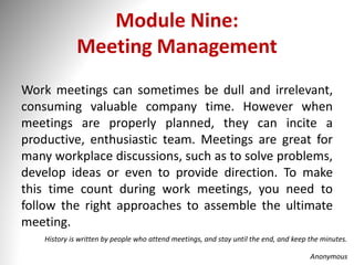 Module Nine:
Meeting Management
Work meetings can sometimes be dull and irrelevant,
consuming valuable company time. However when
meetings are properly planned, they can incite a
productive, enthusiastic team. Meetings are great for
many workplace discussions, such as to solve problems,
develop ideas or even to provide direction. To make
this time count during work meetings, you need to
follow the right approaches to assemble the ultimate
meeting.
History is written by people who attend meetings, and stay until the end, and keep the minutes.
Anonymous
 