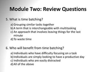 Module Two: Review Questions
5. What is time batching?
a) Grouping similar tasks together
b)A term that is interchangeable with multitasking
c) An approach that involves leaving things for the last
minute
d)To waste time
6. Who will benefit from time batching?
a) Individuals who have difficulty focusing on a task
b)Individuals are simply looking to have a productive day
c) Individuals who are easily distracted
d)All of the above
 