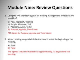 Module Nine: Review Questions
1. Using the PAT approach is great for meeting management. What does PAT
stand for?
a) Past, Approach, Tracking
b) People, Alternate, Task
c) Postpone, Again, Today
d) Purpose, Agenda, Time frame
PAT stands for Purpose, Agenda and Time frame.
2. When creating an agenda it is best to hand it out at the beginning of the
meeting.
a) True
b) False
The agenda should be handed out approximately 2-3 days before the
meeting.
 