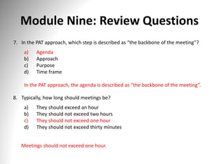 Module Nine: Review Questions
7. In the PAT approach, which step is described as “the backbone of the meeting”?
a) Agenda
b) Approach
c) Purpose
d) Time frame
In the PAT approach, the agenda is described as “the backbone of the meeting”.
8. Typically, how long should meetings be?
a) They should exceed an hour
b) They should not exceed two hours
c) They should not exceed one hour
d) They should not exceed thirty minutes
Meetings should not exceed one hour.
 