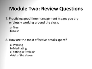 Module Two: Review Questions
7. Practicing good time management means you are
endlessly working around the clock.
a) True
b)False
8. How are the most effective breaks spent?
a) Walking
b)Meditating
c) Sitting in fresh air
d)All of the above
 