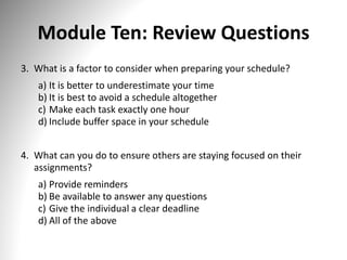 Module Ten: Review Questions
3. What is a factor to consider when preparing your schedule?
a) It is better to underestimate your time
b) It is best to avoid a schedule altogether
c) Make each task exactly one hour
d) Include buffer space in your schedule
4. What can you do to ensure others are staying focused on their
assignments?
a) Provide reminders
b) Be available to answer any questions
c) Give the individual a clear deadline
d) All of the above
 