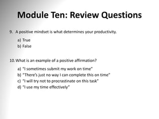 Module Ten: Review Questions
9. A positive mindset is what determines your productivity.
a) True
b) False
10.What is an example of a positive affirmation?
a) “I sometimes submit my work on time”
b) “There’s just no way I can complete this on time”
c) “I will try not to procrastinate on this task”
d) “I use my time effectively”
 