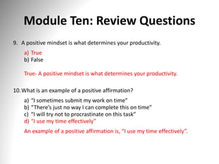 Module Ten: Review Questions
9. A positive mindset is what determines your productivity.
a) True
b) False
True- A positive mindset is what determines your productivity.
10.What is an example of a positive affirmation?
a) “I sometimes submit my work on time”
b) “There’s just no way I can complete this on time”
c) “I will try not to procrastinate on this task”
d) “I use my time effectively”
An example of a positive affirmation is, “I use my time effectively”.
 