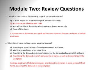 Module Two: Review Questions
3. Why is it important to determine your peak performance times?
a) It is not important to determine peak performance times
b) You can better schedule your tasks
c) You will be able to determine which tasks you do not want to do
d) None of the above
It is important to determine your peak performance times so that you can better schedule
your tasks.
4. What does it mean to have a good work-life balance?
a) Spending an equal balance of time between work and home
b) Working longer hours to get more done
c) Prioritizing the demands in the workplace over the demands of personal life at home
d) Prioritizing the demands in one’s personal life at home, as well as the demands in the
workplace
Having a good work-life balance includes prioritizing the demands in one’s personal life at
home, as well as the demands in the workplace.
 