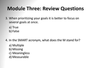 Module Three: Review Questions
3. When prioritizing your goals it is better to focus on
several goals at once.
a) True
b) False
4. In the SMART acronym, what does the M stand for?
a) Multiple
b) Missing
c) Meaningless
d) Measurable
 