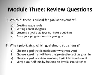 Module Three: Review Questions
7. Which of these is crucial for goal achievement?
a) Creating vague goals
b) Setting unrealistic goals
c) Creating a goal that does not have a deadline
d) Track your progress towards your goal
8. When prioritizing, which goal should you choose?
a) Choose a goal that identifies only what you want
b) Choose a goal that will have the greatest impact on your life
c) Choose a goal based on how long it will take to achieve it
d) Spread yourself thin by focusing on several goals at once
 