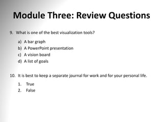Module Three: Review Questions
9. What is one of the best visualization tools?
a) A bar graph
b) A PowerPoint presentation
c) A vision board
d) A list of goals
10. It is best to keep a separate journal for work and for your personal life.
1. True
2. False
 
