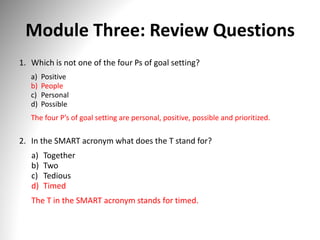 Module Three: Review Questions
1. Which is not one of the four Ps of goal setting?
a) Positive
b) People
c) Personal
d) Possible
The four P’s of goal setting are personal, positive, possible and prioritized.
2. In the SMART acronym what does the T stand for?
a) Together
b) Two
c) Tedious
d) Timed
The T in the SMART acronym stands for timed.
 