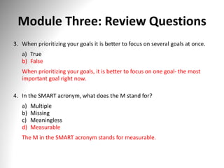 Module Three: Review Questions
3. When prioritizing your goals it is better to focus on several goals at once.
a) True
b) False
When prioritizing your goals, it is better to focus on one goal- the most
important goal right now.
4. In the SMART acronym, what does the M stand for?
a) Multiple
b) Missing
c) Meaningless
d) Measurable
The M in the SMART acronym stands for measurable.
 