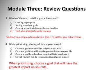 Module Three: Review Questions
7. Which of these is crucial for goal achievement?
a) Creating vague goals
b) Setting unrealistic goals
c) Creating a goal that does not have a deadline
d) Track your progress towards your goal
Tracking your progress towards your goal is crucial for goal achievement.
8. When prioritizing, which goal should you choose?
a) Choose a goal that identifies only what you want
b) Choose a goal that will have the greatest impact on your life
c) Choose a goal based on how long it will take to achieve it
d) Spread yourself thin by focusing on several goals at once
When prioritizing, choose a goal that will have the
greatest impact on your life.
 