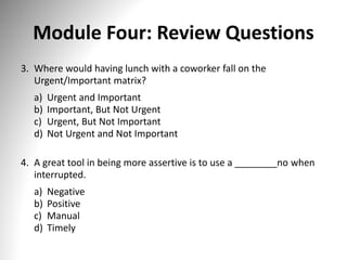 Module Four: Review Questions
3. Where would having lunch with a coworker fall on the
Urgent/Important matrix?
a) Urgent and Important
b) Important, But Not Urgent
c) Urgent, But Not Important
d) Not Urgent and Not Important
4. A great tool in being more assertive is to use a ________no when
interrupted.
a) Negative
b) Positive
c) Manual
d) Timely
 