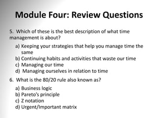 Module Four: Review Questions
5. Which of these is the best description of what time
management is about?
a) Keeping your strategies that help you manage time the
same
b) Continuing habits and activities that waste our time
c) Managing our time
d) Managing ourselves in relation to time
6. What is the 80/20 rule also known as?
a) Business logic
b) Pareto’s principle
c) Z notation
d) Urgent/Important matrix
 