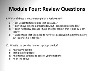 Module Four: Review Questions
9. Which of these is not an example of a Positive No?
a) “I am uncomfortable doing that because…”
b) “I don’t have time to do that today, but I can schedule it today.”
c) “I can’t right now because I have another project that is due by 5 pm
today.”
d) “I understand that you need to have this paperwork filed immediately,
but I cannot file it for you.”
10. What is the positive no most appropriate for?
a) Aggressive people
b) Manipulative people
c) An effective strategy to control your emotions
d) All of the above
 