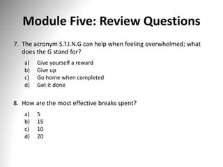 Module Five: Review Questions
7. The acronym S.T.I.N.G can help when feeling overwhelmed; what
does the G stand for?
a) Give yourself a reward
b) Give up
c) Go home when completed
d) Get it done
8. How are the most effective breaks spent?
a) 5
b) 15
c) 10
d) 20
 
