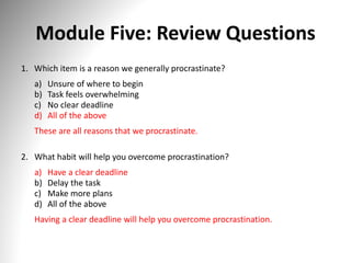 Module Five: Review Questions
1. Which item is a reason we generally procrastinate?
a) Unsure of where to begin
b) Task feels overwhelming
c) No clear deadline
d) All of the above
These are all reasons that we procrastinate.
2. What habit will help you overcome procrastination?
a) Have a clear deadline
b) Delay the task
c) Make more plans
d) All of the above
Having a clear deadline will help you overcome procrastination.
 