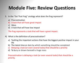 Module Five: Review Questions
3. In the “Eat That Frog” analogy what does the frog represent?
a) Procrastination
b) A task that will have great impact
c) Ideas
d) A task that will have low impact
The frog represents a task that will have a great impact.
4) What is the definition of procrastination?
a) Tackling the important actions that have the biggest positive impact in your
life
b) The latest time or date by which something should be completed
c) Delaying a task (or even several tasks) that should be a priority
d) To bury or drown beneath a huge mass
Procrastination is delaying a task (or even several tasks) that should be a
priority.
 