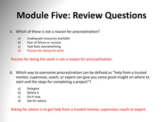 Module Five: Review Questions
5. Which of these is not a reason for procrastination?
a) Inadequate resources available
b) Fear of failure or success
c) Task feels overwhelming
d) Passion for doing the work
Passion for doing the work is not a reason for procrastination.
6. Which way to overcome procrastination can be defined as “help from a trusted
mentor, supervisor, coach, or expert can give you some great insight on where to
start and the steps for completing a project”?
a) Delegate
b) Delete it
c) Do it now
d) Ask for advice
Asking for advice is to get help from a trusted mentor, supervisor, coach or expert.
 