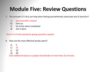 Module Five: Review Questions
7. The acronym S.T.I.N.G can help when feeling overwhelmed; what does the G stand for?
a) Give yourself a reward
b) Give up
c) Go home when completed
d) Get it done
The G in S.T.I.N.G stands for giving yourself a reward.
8. How are the most effective breaks spent?
a) 5
b) 15
c) 10
d) 20
Each additional step on a project should take no more than 15 minutes.
 