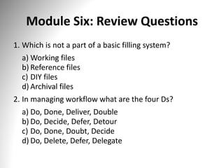 Module Six: Review Questions
1. Which is not a part of a basic filling system?
a) Working files
b) Reference files
c) DIY files
d) Archival files
2. In managing workflow what are the four Ds?
a) Do, Done, Deliver, Double
b) Do, Decide, Defer, Detour
c) Do, Done, Doubt, Decide
d) Do, Delete, Defer, Delegate
 