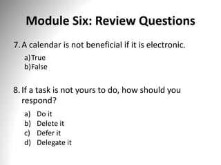 Module Six: Review Questions
7.A calendar is not beneficial if it is electronic.
a)True
b)False
8.If a task is not yours to do, how should you
respond?
a) Do it
b) Delete it
c) Defer it
d) Delegate it
 